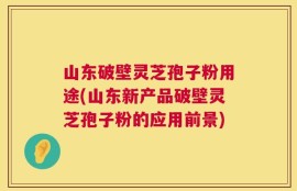 山东破壁灵芝孢子粉用途(山东新产品破壁灵芝孢子粉的应用前景)