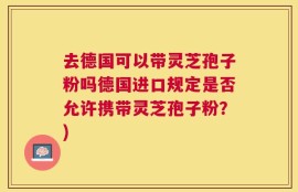 去德国可以带灵芝孢子粉吗德国进口规定是否允许携带灵芝孢子粉？)