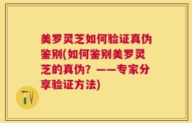 美罗灵芝如何验证真伪鉴别(如何鉴别美罗灵芝的真伪？——专家分享验证方法)