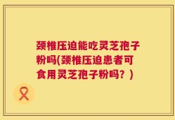 颈椎压迫能吃灵芝孢子粉吗(颈椎压迫患者可食用灵芝孢子粉吗？)