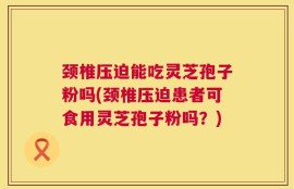 颈椎压迫能吃灵芝孢子粉吗(颈椎压迫患者可食用灵芝孢子粉吗？)