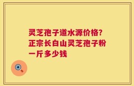 灵芝孢子道水源价格？正宗长白山灵芝孢子粉一斤多少钱