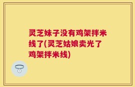 灵芝妹子没有鸡架拌米线了(灵芝姑娘卖光了鸡架拌米线)