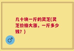 几十块一斤的灵芝(灵芝价格大涨，一斤多少钱？)