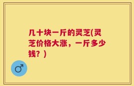 几十块一斤的灵芝(灵芝价格大涨，一斤多少钱？)