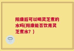 阳康后可以喝灵芝煮的水吗(阳康能否饮用灵芝煮水？)