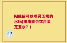 阳康后可以喝灵芝煮的水吗(阳康能否饮用灵芝煮水？)