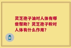 灵芝孢子油对人体有哪些帮助？灵芝孢子粉对人体有什么作用？