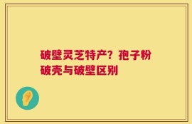 破壁灵芝特产？孢子粉破壳与破壁区别