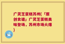 广灵芝蛋糕苏州(「原创食谱」广灵芝蛋糕美味登场，苏州市场火爆)