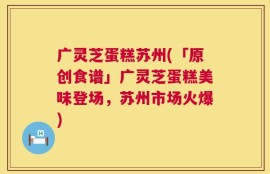 广灵芝蛋糕苏州(「原创食谱」广灵芝蛋糕美味登场，苏州市场火爆)
