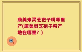 康美来灵芝孢子粉哪里产(康美灵芝孢子粉产地在哪里？)