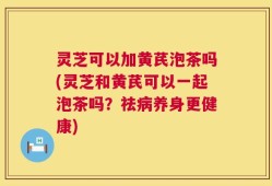 灵芝可以加黄芪泡茶吗(灵芝和黄芪可以一起泡茶吗？祛病养身更健康)