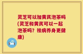 灵芝可以加黄芪泡茶吗(灵芝和黄芪可以一起泡茶吗？祛病养身更健康)