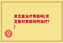 灵芝皇治疗胃癌吗(灵芝皇对胃癌如何治疗？)