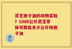 灵芝孢子油的动物实验？1000公斤灵芝萃体可取出多少公斤纯孢子油