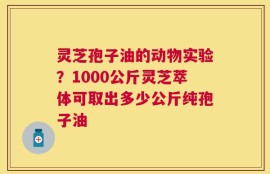 灵芝孢子油的动物实验？1000公斤灵芝萃体可取出多少公斤纯孢子油
