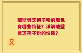 破壁灵芝孢子粉的颜色有哪些特征？详解破壁灵芝孢子粉的性质？
