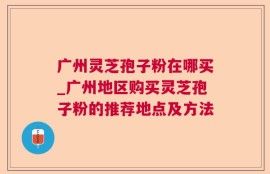 广州灵芝孢子粉在哪买_广州地区购买灵芝孢子粉的推荐地点及方法