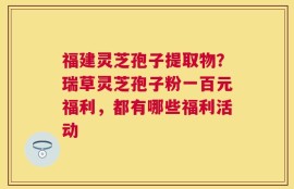 福建灵芝孢子提取物？瑞草灵芝孢子粉一百元福利，都有哪些福利活动