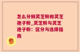 怎么分别灵芝粉和灵芝孢子粉_灵芝粉与灵芝孢子粉：区分与选择指南