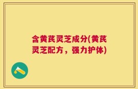 含黄芪灵芝成分(黄芪灵芝配方，强力护体)
