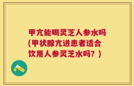 甲亢能喝灵芝人参水吗(甲状腺亢进患者适合饮用人参灵芝水吗？)