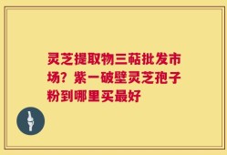 灵芝提取物三萜批发市场？紫一破壁灵芝孢子粉到哪里买最好