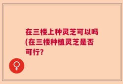 在三楼上种灵芝可以吗(在三楼种植灵芝是否可行？