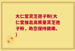 大仁堂灵芝孢子粉(大仁堂推出高质量灵芝孢子粉，助您保持健康。)