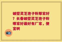 破壁灵芝孢子粉那家好？长春破壁灵芝孢子粉哪家好最好有厂家，便宜啊