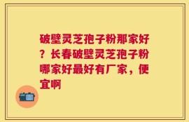 破壁灵芝孢子粉那家好？长春破壁灵芝孢子粉哪家好最好有厂家，便宜啊