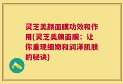 灵芝美颜面膜功效和作用(灵芝美颜面膜：让你重现细嫩和润泽肌肤的秘诀)