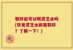 取环后可以喝灵芝水吗(饮用灵芝水前需取环？了解一下！)