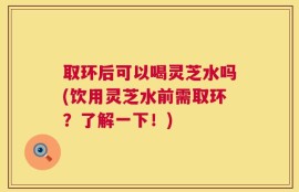 取环后可以喝灵芝水吗(饮用灵芝水前需取环？了解一下！)