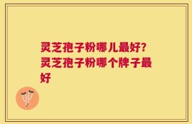 灵芝孢子粉哪儿最好？灵芝孢子粉哪个牌子最好