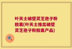 叶天士破壁灵芝孢子粉胶囊(叶天士推出破壁灵芝孢子粉胶囊产品)