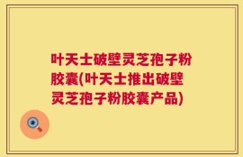 叶天士破壁灵芝孢子粉胶囊(叶天士推出破壁灵芝孢子粉胶囊产品)