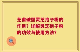 芝甫破壁灵芝孢子粉的作用？详解灵芝孢子粉的功效与使用方法？