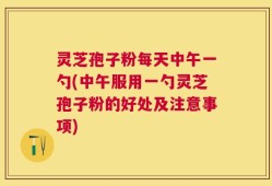 灵芝孢子粉每天中午一勺(中午服用一勺灵芝孢子粉的好处及注意事项)