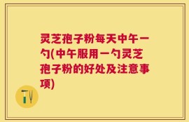 灵芝孢子粉每天中午一勺(中午服用一勺灵芝孢子粉的好处及注意事项)