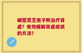 破壁灵芝孢子粉治疗肾虚？有效缓解肾虚症状的方法？