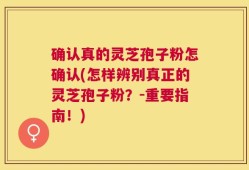 确认真的灵芝孢子粉怎确认(怎样辨别真正的灵芝孢子粉？-重要指南！)