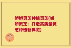 娇娇灵芝种植灵芝(娇娇灵芝：打造高质量灵芝种植新典范)