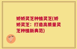 娇娇灵芝种植灵芝(娇娇灵芝：打造高质量灵芝种植新典范)