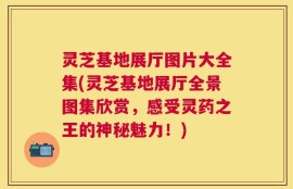 灵芝基地展厅图片大全集(灵芝基地展厅全景图集欣赏，感受灵药之王的神秘魅力！)