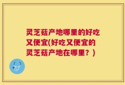 灵芝菇产地哪里的好吃又便宜(好吃又便宜的灵芝菇产地在哪里？)