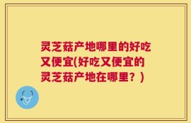 灵芝菇产地哪里的好吃又便宜(好吃又便宜的灵芝菇产地在哪里？)