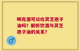 喝完酒可以吃灵芝孢子油吗？解析饮酒与灵芝孢子油的关系？
