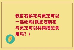 铁皮石斛花与灵芝可以一起吃吗(铁皮石斛花与灵芝可以共同搭配食用吗？)